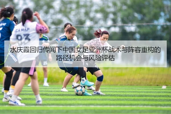 水庆霞回归传闻下中国女足亚洲杯战术与阵容重构的路径机会与风险评估